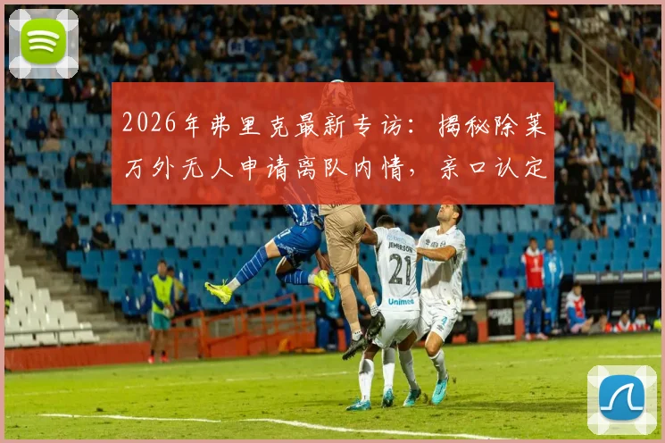 2026年弗里克最新专访:揭秘除莱万外无人申请离队内情,亲口认定瓜帅为永恒最佳主帅