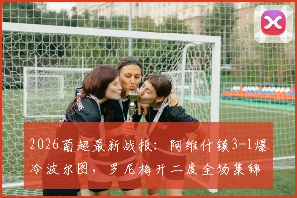 2026葡超最新战报:阿维什镇3-1爆冷波尔图,罗尼梅开二度全场集锦与深度解析