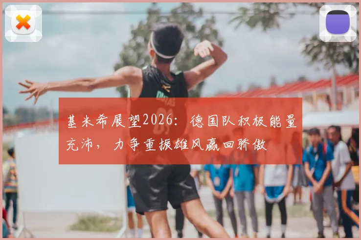 基米希展望2026：德国队积极能量充沛，力争重振雄风赢回骄傲
