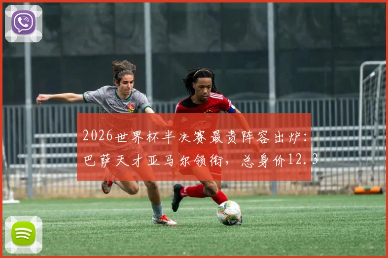 2026世界杯半决赛最贵阵容出炉：巴萨天才亚马尔领衔，总身价12.35亿欧，具体球员名单与价值解析