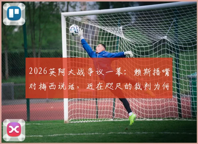 2026英阿大战争议一幕:赖斯捂嘴对梅西说话,近在咫尺的裁判为何未出牌?阿媒怒批裁判纵容