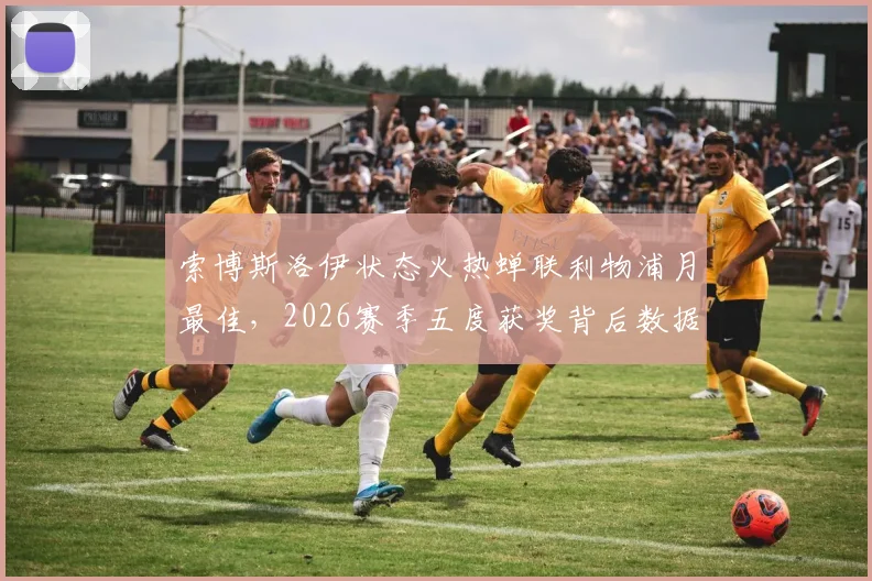 索博斯洛伊状态火热蝉联利物浦月最佳,2026赛季五度获奖背后数据全解析:技术特点、队内评选标准与争冠影响