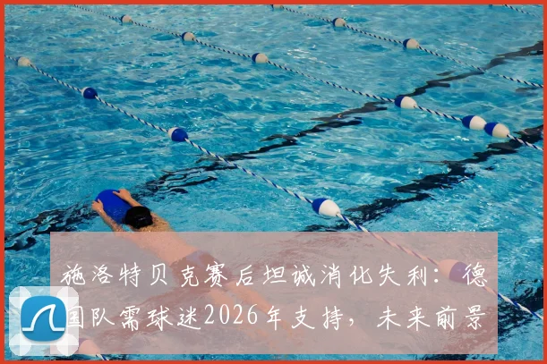 施洛特贝克赛后坦诚消化失利：德国队需球迷2026年支持，未来前景几何？