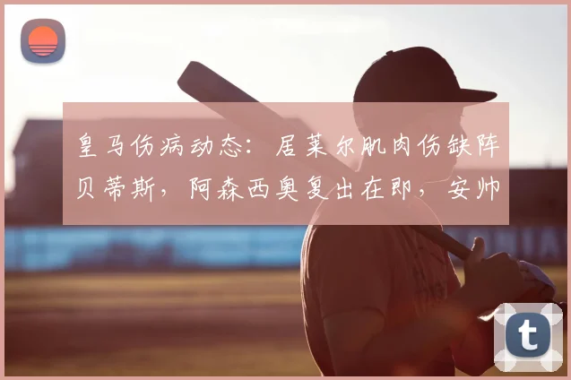 皇马伤病动态：居莱尔肌肉伤缺阵贝蒂斯，阿森西奥复出在即，安帅如何调整阵容应对关键战