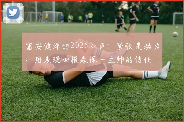 富安健洋的2026心声:紧张是动力,用表现回报森保一主帅的信任
