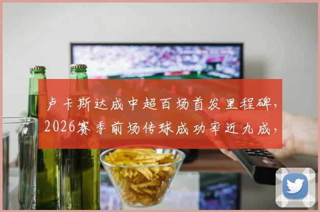 卢卡斯达成中超百场首发里程碑，2026赛季前场传球成功率近九成，数据紧追李镇全