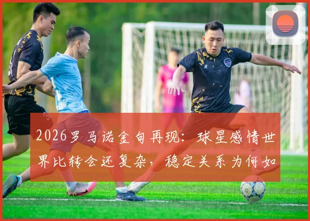 2026罗马诺金句再现：球星感情世界比转会还复杂，稳定关系为何如此难求？深度剖析背后原因
