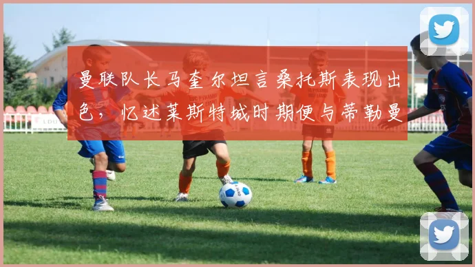 曼联队长马奎尔坦言桑托斯表现出色，忆述莱斯特城时期便与蒂勒曼斯相识