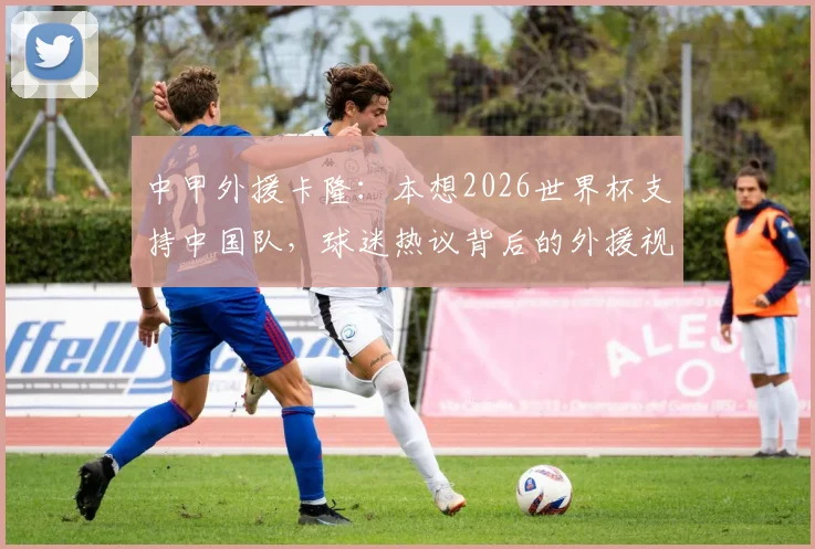 中甲外援卡隆：本想2026世界杯支持中国队，球迷热议背后的外援视角与中国足球现实