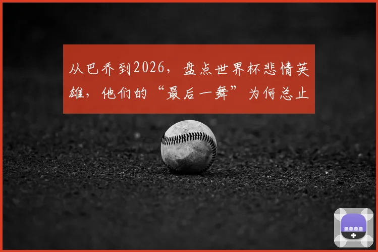 从巴乔到2026,盘点世界杯悲情英雄,他们的“最后一舞”为何总止步四强?