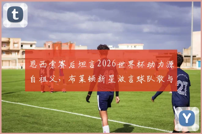 恩西索赛后坦言2026世界杯动力源自祖父，布莱顿新星放言球队敢与任何强队叫板