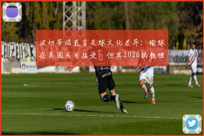 波切蒂诺直言足球文化差异：输球在美国或可接受，但其2026执教理念坚决说不