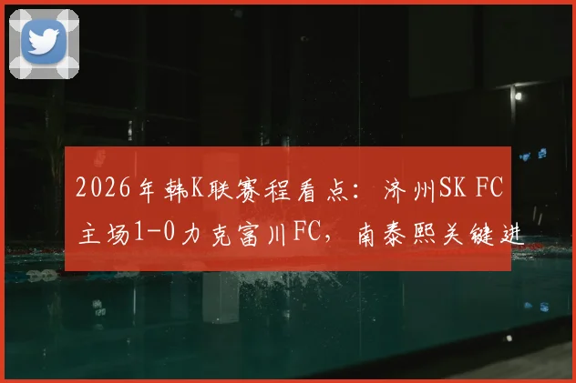 2026年韩K联赛程看点：济州SK FC主场1-0力克富川FC，南泰熙关键进球回顾与分析