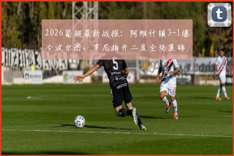 2026葡超最新战报：阿维什镇3-1爆冷波尔图，罗尼梅开二度全场集锦与深度解析