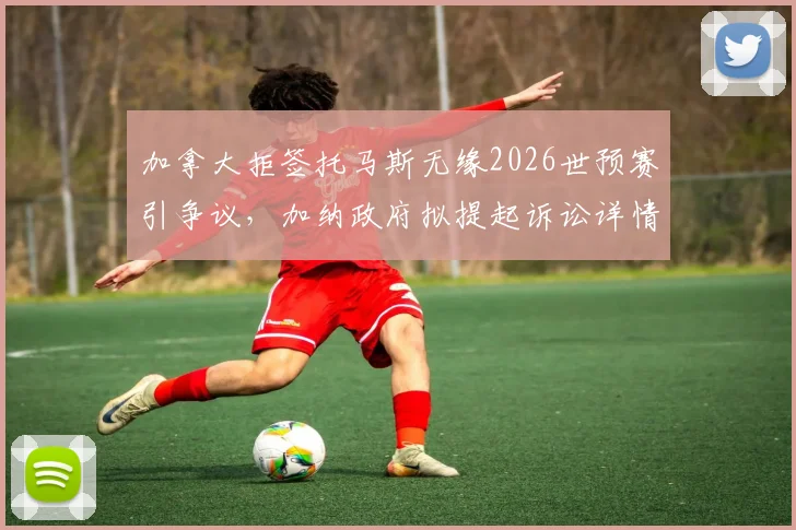 加拿大拒签托马斯无缘2026世预赛引争议,加纳政府拟提起诉讼详情解读