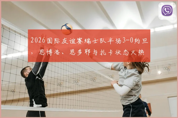 2026国际友谊赛瑞士队半场3-0约旦，恩博洛、恩多耶与扎卡状态火热，瑞士队最新阵容实力解析