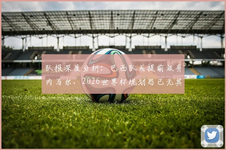 队报深度分析:巴西队或提前放弃内马尔,2026世界杯规划恐已无其位置