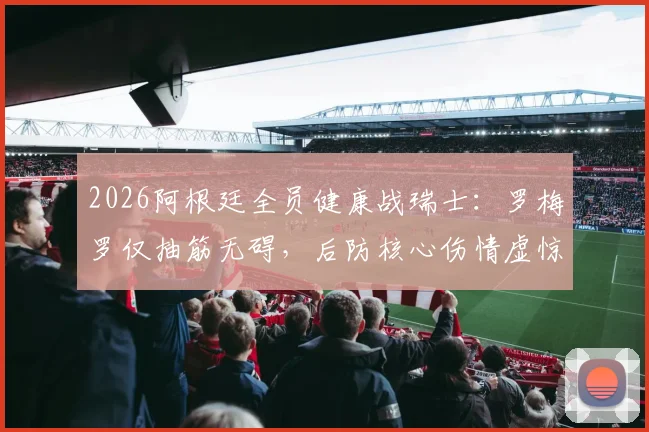 2026阿根廷全员健康战瑞士:罗梅罗仅抽筋无碍,后防核心伤情虚惊一场