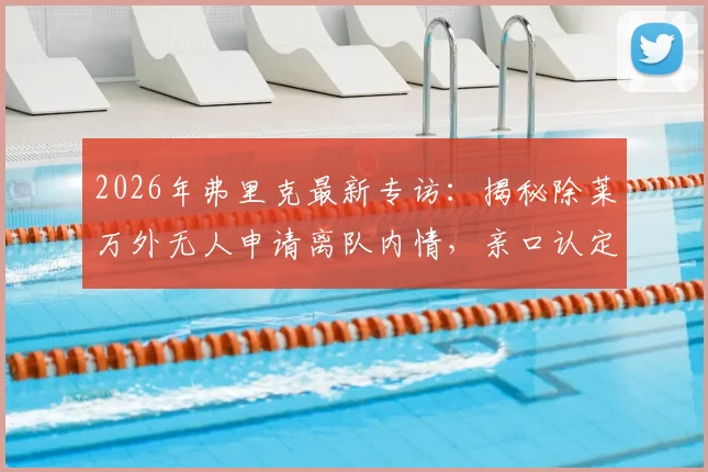 2026年弗里克最新专访：揭秘除莱万外无人申请离队内情，亲口认定瓜帅为永恒最佳主帅