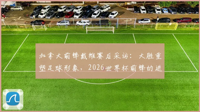加拿大前锋戴维赛后采访：大胜重塑足球形象，2026世界杯前锋的进球职责解析与展望