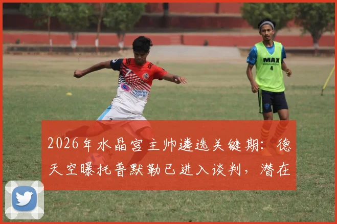 2026年水晶宫主帅遴选关键期:德天空曝托普默勒已进入谈判,潜在新帅人选全解析