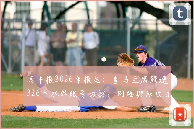 马卡报2026年报告：皇马主席疑遭326个水军账号力挺，网络舆论攻击对手事件深度剖析