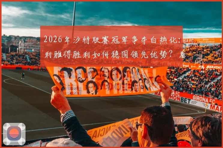 2026年沙特联赛冠军争夺白热化:利雅得胜利如何稳固领先优势?看8分差距背后的关键因素
