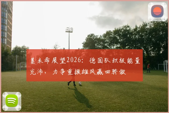 基米希展望2026:德国队积极能量充沛,力争重振雄风赢回骄傲