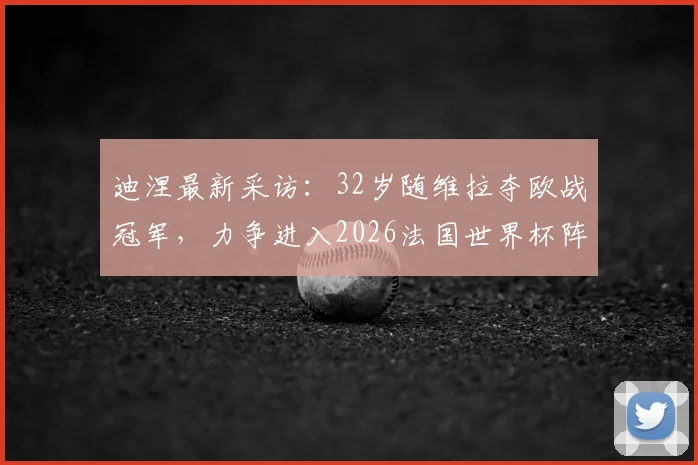 迪涅最新采访:32岁随维拉夺欧战冠军,力争进入2026法国世界杯阵容