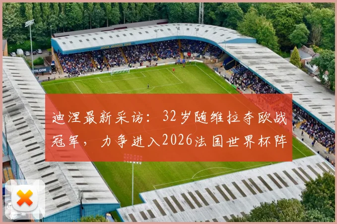 迪涅最新采访：32岁随维拉夺欧战冠军，力争进入2026法国世界杯阵容