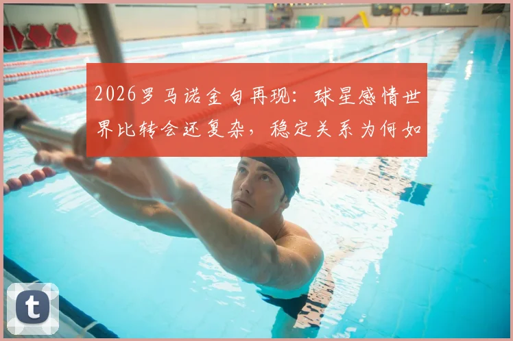 2026罗马诺金句再现:球星感情世界比转会还复杂,稳定关系为何如此难求?深度剖析背后原因