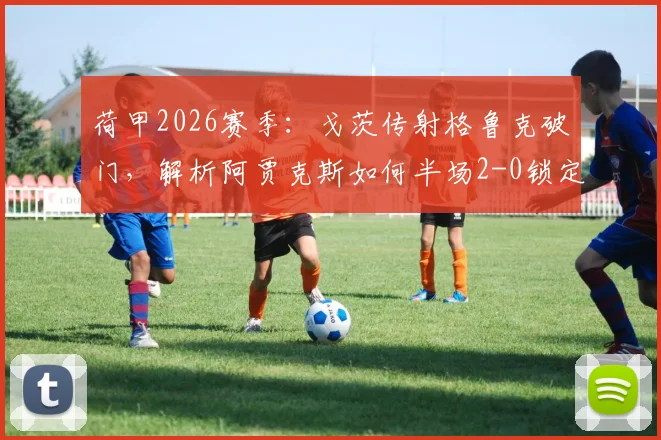 荷甲2026赛季：戈茨传射格鲁克破门，解析阿贾克斯如何半场2-0锁定布雷达胜局