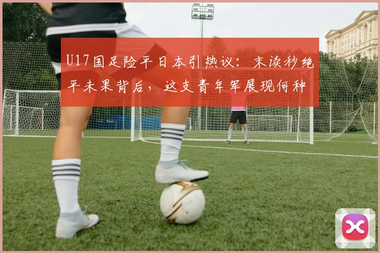U17国足险平日本引热议：末读秒绝平未果背后，这支青年军展现何种未来？
