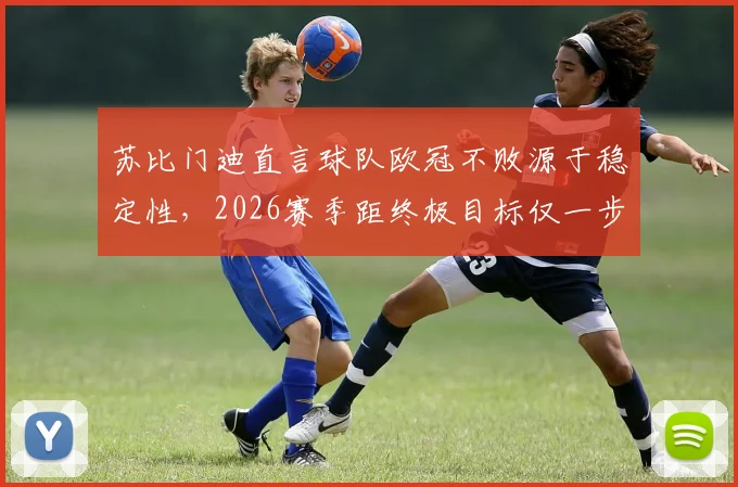 苏比门迪直言球队欧冠不败源于稳定性，2026赛季距终极目标仅一步之遥，深度剖析其重要性