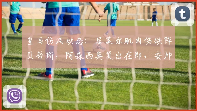 皇马伤病动态:居莱尔肌肉伤缺阵贝蒂斯,阿森西奥复出在即,安帅如何调整阵容应对关键战