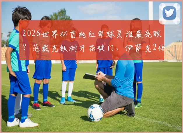 2026世界杯首轮红军球员谁最亮眼?范戴克铁树开花破门,伊萨克2传1射率队大胜