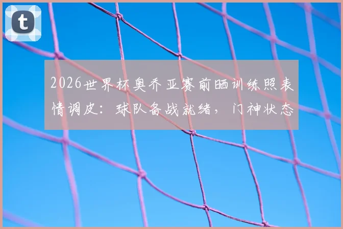 2026世界杯奥乔亚赛前晒训练照表情调皮：球队备战就绪，门神状态引关注