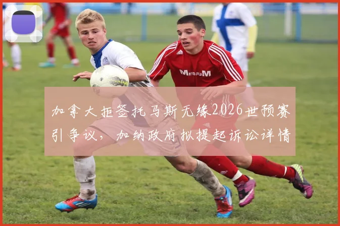 加拿大拒签托马斯无缘2026世预赛引争议，加纳政府拟提起诉讼详情解读