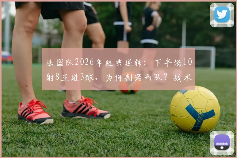 法国队2026年经典逆转：下半场10射8正进3球，为何判若两队？战术复盘