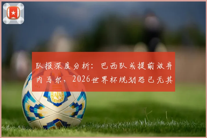 队报深度分析：巴西队或提前放弃内马尔，2026世界杯规划恐已无其位置