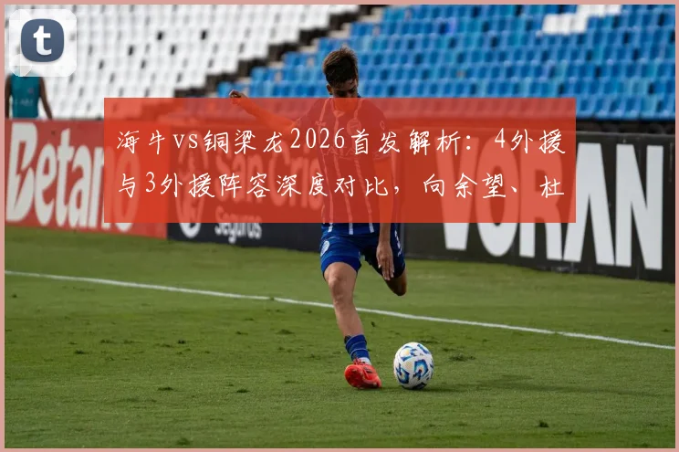海牛vs铜梁龙2026首发解析:4外援与3外援阵容深度对比,向余望、杜月徵替补背后的战术考量