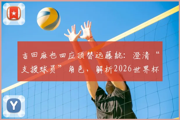 吉田麻也回应顶替远藤航:澄清“支援球员”角色,解析2026世界杯日本队后防真实布局