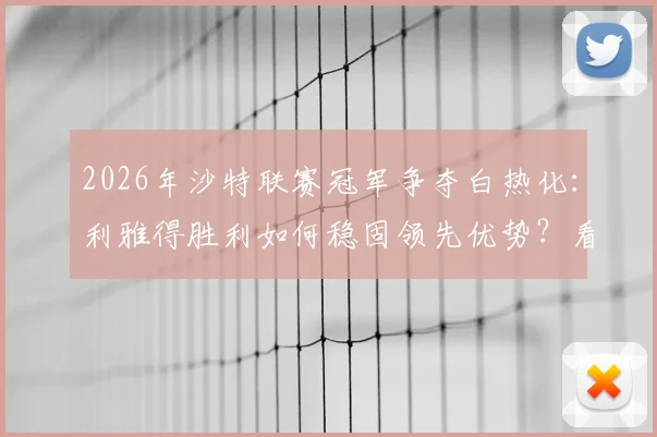 2026年沙特联赛冠军争夺白热化：利雅得胜利如何稳固领先优势？看8分差距背后的关键因素