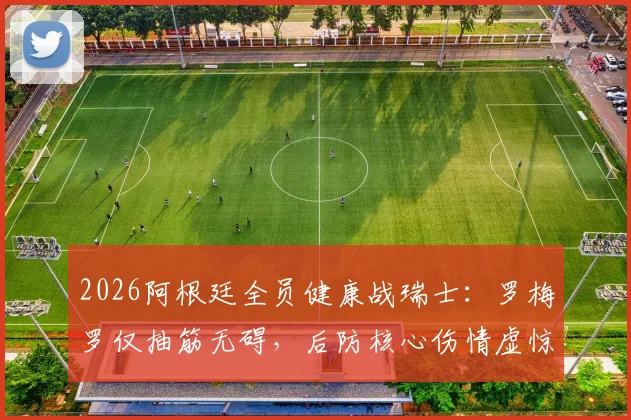 2026阿根廷全员健康战瑞士：罗梅罗仅抽筋无碍，后防核心伤情虚惊一场