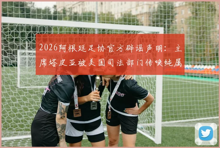 2026阿根廷足协官方辟谣声明:主席塔皮亚被美国司法部门传唤纯属谣言,附事件最新解读