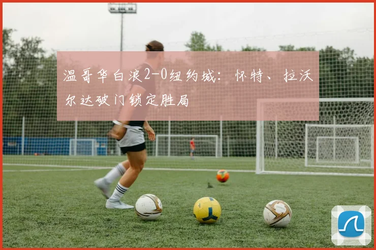 温哥华白浪2-0纽约城:怀特、拉沃尔达破门锁定胜局