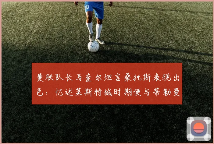 曼联队长马奎尔坦言桑托斯表现出色,忆述莱斯特城时期便与蒂勒曼斯相识