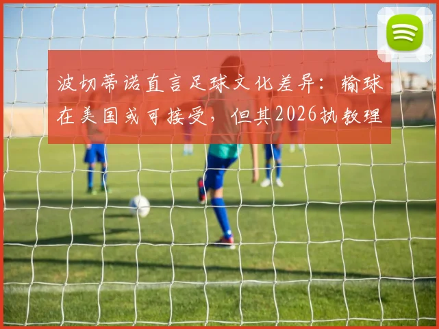波切蒂诺直言足球文化差异:输球在美国或可接受,但其2026执教理念坚决说不