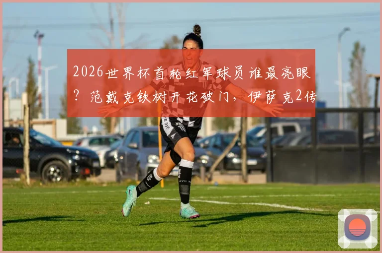 2026世界杯首轮红军球员谁最亮眼？范戴克铁树开花破门，伊萨克2传1射率队大胜