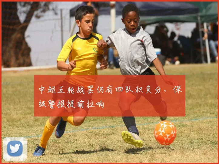 中超五轮战罢仍有四队积负分，保级警报提前拉响